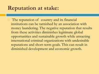 Reputation at stake:
    The reputation of country and its financial
    institutions can be tarnished by an association with
    money laundering. The negative reputation that results
    from these activities diminishes legitimate global
    opportunities and sustainable growth while attracting
    international criminal organizations with undesirable
    reputations and short-term goals. This can result in
    diminished development and economic growth.
 
