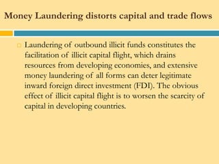 Money Laundering distorts capital and trade flows

      Laundering of outbound illicit funds constitutes the
       facilitation of illicit capital flight, which drains
       resources from developing economies, and extensive
       money laundering of all forms can deter legitimate
       inward foreign direct investment (FDI). The obvious
       effect of illicit capital flight is to worsen the scarcity of
       capital in developing countries.
 