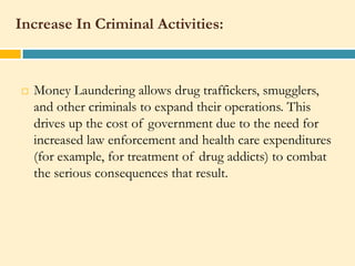 Increase In Criminal Activities:



   Money Laundering allows drug traffickers, smugglers,
    and other criminals to expand their operations. This
    drives up the cost of government due to the need for
    increased law enforcement and health care expenditures
    (for example, for treatment of drug addicts) to combat
    the serious consequences that result.
 