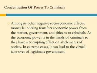 Concentration Of Power To Criminals



    Among its other negative socioeconomic effects,
     money laundering transfers economic power from
     the market, government, and citizens to criminals. As
     the economic power is in the hands of criminals so
     they have a corrupting effect on all elements of
     society. In extreme cases, it can lead to the virtual
     take-over of legitimate government.
 