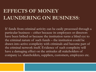 EFFECTS OF MONEY
LAUNDERING ON BUSINESS:
If funds from criminal activity can be easily processed through a
particular business – either because its employees or directors
have been bribed or because the institution turns a blind eye to
the criminal nature of such funds – the institution could be
drawn into active complicity with criminals and become part of
the criminal network itself. Evidence of such complicity will
have a damaging effect on the attitudes all stakeholders of
company i.e. shareholders, suppliers, customers, employees etc.
 