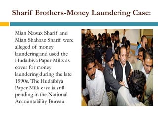 Sharif Brothers-Money Laundering Case:

Mian Nawaz Sharif and
Mian Shahbaz Sharif were
alleged of money
laundering and used the
Hudaibiya Paper Mills as
cover for money
laundering during the late
1990s. The Hudaibiya
Paper Mills case is still
pending in the National
Accountability Bureau.
 