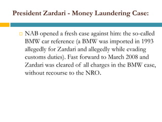 President Zardari - Money Laundering Case:

     NAB opened a fresh case against him: the so-called
      BMW car reference (a BMW was imported in 1993
      allegedly for Zardari and allegedly while evading
      customs duties). Fast forward to March 2008 and
      Zardari was cleared of all charges in the BMW case,
      without recourse to the NRO.
 