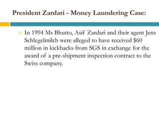 President Zardari - Money Laundering Case:

     In 1994 Ms Bhutto, Asif Zardari and their agent Jens
      Schlegelmilch were alleged to have received $60
      million in kickbacks from SGS in exchange for the
      award of a pre-shipment inspection contract to the
      Swiss company.
 