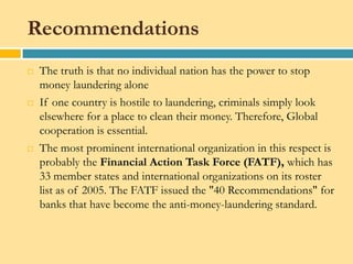 Recommendations
   The truth is that no individual nation has the power to stop
    money laundering alone
   If one country is hostile to laundering, criminals simply look
    elsewhere for a place to clean their money. Therefore, Global
    cooperation is essential.
   The most prominent international organization in this respect is
    probably the Financial Action Task Force (FATF), which has
    33 member states and international organizations on its roster
    list as of 2005. The FATF issued the "40 Recommendations" for
    banks that have become the anti-money-laundering standard.
 