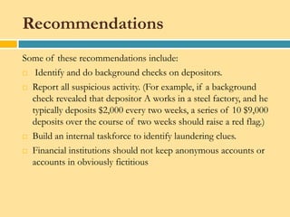 Recommendations
Some of these recommendations include:
 Identify and do background checks on depositors.

 Report all suspicious activity. (For example, if a background

  check revealed that depositor A works in a steel factory, and he
  typically deposits $2,000 every two weeks, a series of 10 $9,000
  deposits over the course of two weeks should raise a red flag.)
 Build an internal taskforce to identify laundering clues.

 Financial institutions should not keep anonymous accounts or

  accounts in obviously fictitious
 