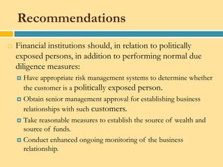 Recommendations
   Financial institutions should, in relation to politically
    exposed persons, in addition to performing normal due
    diligence measures:
     Have appropriate risk management systems to determine whether
      the customer is a politically exposed person.
     Obtain senior management approval for establishing business
      relationships with such customers.
     Take reasonable measures to establish the source of wealth and
      source of funds.
     Conduct enhanced ongoing monitoring of the business
      relationship.
 