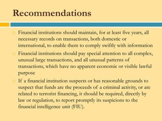 Recommendations
   Financial institutions should maintain, for at least five years, all
    necessary records on transactions, both domestic or
    international, to enable them to comply swiftly with information
   Financial institutions should pay special attention to all complex,
    unusual large transactions, and all unusual patterns of
    transactions, which have no apparent economic or visible lawful
    purpose
   If a financial institution suspects or has reasonable grounds to
    suspect that funds are the proceeds of a criminal activity, or are
    related to terrorist financing, it should be required, directly by
    law or regulation, to report promptly its suspicions to the
    financial intelligence unit (FIU).
 