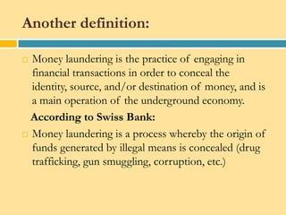 Another definition:

 Money laundering is the practice of engaging in
  financial transactions in order to conceal the
  identity, source, and/or destination of money, and is
  a main operation of the underground economy.
  According to Swiss Bank:
 Money laundering is a process whereby the origin of
  funds generated by illegal means is concealed (drug
  trafficking, gun smuggling, corruption, etc.)
 