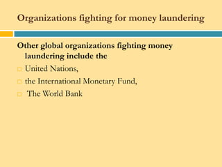 Organizations fighting for money laundering

Other global organizations fighting money
  laundering include the
 United Nations,

 the International Monetary Fund,

 The World Bank
 