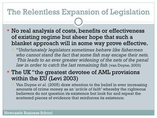 The Relentless Expansion of Legislation No real analysis of costs, benefits or effectiveness of existing regime but sheer hope that such a blanket approach will in some way prove effective.  “ Unfortunately legislators sometimes behave like fishermen who cannot stand the fact that some fish may escape their nets.  This leads to an ever greater widening of the nets of the penal law in order to catch the last remaining fish   (van Duyne, 2003) The UK “the greatest devotee of AML provisions within the EU (Levi 2003) Van Duyne  et al.  (2005) draw attention to the belief in ever increasing amounts of crime money as an ‘ article of faith ’ whereby the righteous believers do not question its existence but look for and repeat the scattered pieces of evidence that reinforces its existence.  Newcastle Business School 