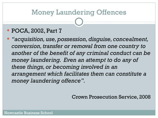 Money Laundering Offences POCA, 2002, Part 7 “ acquisition, use, possession, disguise, concealment, conversion, transfer or removal from one country to another of the benefit of any criminal conduct can be money laundering.  Even an attempt to do any of these things, or becoming involved in an arrangement which facilitates them can constitute a money laundering offence”.  Crown Prosecution Service, 2008 Newcastle Business School 