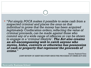 “ Put simply, POCA makes it possible to seize cash from a suspected criminal and places the onus on that individual to prove that the money has been acquired legitimately. Confiscation orders, reflecting the value of criminal proceeds, can be made against those who commit any of a wide range of offences or can be shown to engage in a ‘criminal lifestyle’.  The Act also creates an all-encompassing web to catch anyone who moves, hides, converts or otherwise has possession of cash or property that represent the proceeds of crime . ”  Source: Payback Time  JOINT REVIEW OF ASSET RECOVERY SINCE THE PROCEEDS OF CRIME ACT 2002  Newcastle Business School 