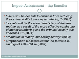 Impact Assessment – the Benefits “ there will be benefits to business from reducing their vulnerability to money laundering ”  (1993) “ s ociety will be the main beneficiary of the new regime, as a result of the more effective combating of money laundering and the criminal activity that underlies it ”  (2001) “ reduction in money laundering activity ” (2003) Simplification measures estimated to result in savings of £10 - £31 m (2007) Newcastle Business School 
