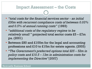Impact Assessment – the Costs “ total costs for the financial services sector - an initial £30m with recurrent compliance costs of between 0.03% and 0.5% of annual running costs”  (1993)  “ additional costs of the regulatory regime to be relatively small  ” projected total sector costs £5 – £7m pa. (2001) Between £80 and £100m for the legal and accounting professions and £10 to £15m for estate agents. (2003)  “ The Government’s preferred options total £25 – 52m in policy costs and £10.5 – 13m in administration costs for implementing the Directive”(2007) Newcastle Business School 