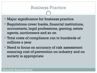 Major significance for business practice Regulations cover banks, financial institutions, accountants, legal professions, gaming, estate agents, auctioneers and so on Total costs of compliance run to hundreds of millions a year Need to focus on accuracy of risk assessment ensuring cost of prevention on industry and on society is appropriate Business Practice Newcastle Business School 