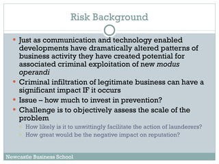 Just as communication and technology enabled developments have dramatically altered patterns of business activity they have created potential for associated criminal exploitation of new  modus operandi Criminal infiltration of legitimate business can have a significant impact IF it occurs Issue – how much to invest in prevention? Challenge is to objectively assess the scale of the problem  How likely is it to unwittingly facilitate the action of launderers? How great would be the negative impact on reputation? Risk Background Newcastle Business School 