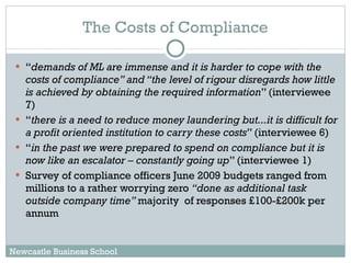 The Costs of Compliance “ demands of ML are immense and it is harder to cope with the costs of compliance” and “the level of rigour disregards how little is achieved by obtaining the required information ” (interviewee 7) “ there is a need to reduce money laundering but...it is difficult for a profit oriented institution to carry these costs ” (interviewee 6) “ in the past we were prepared to spend on compliance but it is now like an escalator – constantly going up ” (interviewee 1) Survey of compliance officers June 2009 budgets ranged from millions to a rather worrying zero  “done as additional task outside company time”  majority  of responses £100-£200k per annum Newcastle Business School 