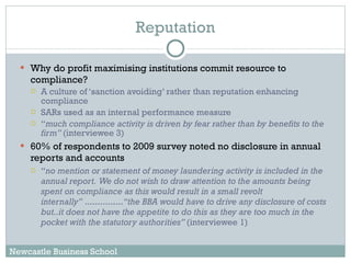 Reputation Why do profit maximising institutions commit resource to compliance? A culture of ‘sanction avoiding’ rather than reputation enhancing compliance SARs used as an internal performance measure “ much compliance activity is driven by fear rather than by benefits to the firm”  (interviewee 3)  60% of respondents to 2009 survey noted no disclosure  in annual reports and accounts “ no mention or statement of money laundering activity is included in the annual report.  We do not wish to draw attention to the amounts being spent on compliance as this would result in a small revolt internally”  ............... “the BBA would have to drive any disclosure of costs but..it does not have the appetite to do this as they are too much in the pocket with the statutory authorities”  (interviewee 1) Newcastle Business School 