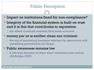 Public Perception Impact on institutions fined for non-compliance? Integrity of the financial system is built on trust and it is this that contributes to reputation not where criminals maintain their bank accounts.  money  per se  is neither clean nor criminal the tag of laundering becomes attached by association with something perceived to be illegal. Public awareness remains low It will only become an issue when customers lose money (Alldridge, 2003)  Newcastle Business School 