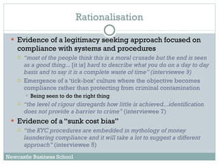 Rationalisation Evidence of a legitimacy seeking approach focused on compliance with systems and procedures “ most of the people think this is a moral crusade but the end is seen as a good thing...  [it is]  hard to describe what you do on a day to day basis and to say it is a complete waste of time” (interviewee 9) Emergence of a ‘tick-box’ culture where the objective becomes compliance rather than protecting from criminal contamination  Being seen to do the right thing “ the level of rigour disregards how little is achieved...identification does not provide a barrier to crime”  (interviewee 7)  Evidence of a “sunk cost bias” “ the KYC procedures are embedded in mythology of money laundering compliance and it will take a lot to suggest a different approach”  (interviewee 5) Newcastle Business School 