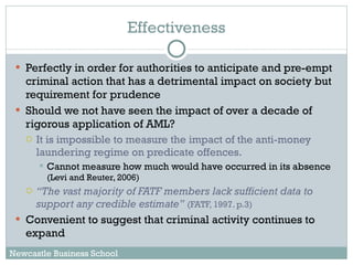 Effectiveness Perfectly in order for authorities to anticipate and pre-empt criminal action that has a detrimental impact on society but requirement for prudence Should we not have seen the impact of over a decade of rigorous application of AML?  It is impossible to measure the impact of the anti-money laundering regime on predicate offences.  Cannot measure how much would have occurred in its absence  (Levi and Reuter, 2006)  “ The vast majority of FATF members lack sufficient data to support any credible estimate”   (FATF, 1997. p.3) Convenient to suggest that criminal activity continues to expand Newcastle Business School 