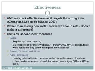 Effectiveness AML may lack effectiveness as it targets the wrong area (Chong and Lopez de Silanes, 2007) Rather than asking how well it works we should ask – does it make a difference? Focus on ‘second best’ measures SARs Regulatory ‘back covering’ Is it ‘suspicious’ or merely ‘unusual’ – Survey 2009 40% of respondents were confident they could distinguish the difference Prosecutions/convictions Asset Recovery “ seizing criminal assets....is a key tool of law enforcement.  It reduces crime...and ensures (and shows) that crime does not pay”  (Home Office, 2006) Newcastle Business School 
