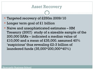 Asset Recovery Targeted recovery of £250m 2009/10 Longer term goal of £1 billion Naive and unsophisticated estimates – HM Treasury (2007)  study of a sizeable sample of the 200,000 SARs – indicated a median value of £10,000 and a mean of £35,000. assumed 40% ‘suspicious’ thus revealing £2-3 billion of laundered funds (35,000*200,000*40%) Newcastle Business School 