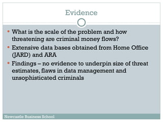 What is the scale of the problem and how threatening are criminal money flows? Extensive data bases obtained from Home Office (JARD) and ARA Findings – no evidence to underpin size of threat estimates, flaws in data management and unsophisticated criminals Evidence Newcastle Business School 