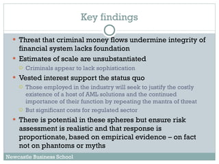 Threat that criminal money flows undermine integrity of financial system lacks foundation Estimates of scale are unsubstantiated Criminals appear to lack sophistication Vested interest support the status quo Those employed in the industry will seek to justify the costly existence of a host of AML solutions and the continued importance of their function by repeating the mantra of threat But significant costs for regulated sector There is potential in these spheres but ensure risk assessment is realistic and that response is proportionate, based on empirical evidence – on fact not on phantoms or myths Key findings Newcastle Business School 