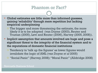 Phantom or Fact? Global estimates are little more than informed guesses, gaining ‘reliability’ through mere repetition but lacking empirical underpinning The bigger and more threatening the estimate, the more likely it is to be adopted  (van Duyne (2003), Reuter and Truman (2005), Levi and Reuter (2006), Harvey (2005, 2008)). Implicit assumption that amounts involved are huge and pose a significant threat to the integrity of the financial system and to the reputations of domestic financial institutions  Tendency to ‘talk up the figures’ as lower figures would invalidate the logic of AML (van Duyne  et al  2005) “ Social Panic” (Harvey, 2008); “Moral Panic” (Alldridge 2008) Newcastle Business School 