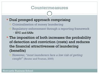 Countermeasures Dual pronged approach comprising Criminalisation of money laundering Regulatory enforcement through a reporting framework KYC and SARs The imposition of both increases the probability of detection and conviction (costs) and reduces the financial attractiveness of laundering (benefits) However,  “most launderers face a low risk of getting caught”   (Reuter and Truman, 2005) Newcastle Business School 