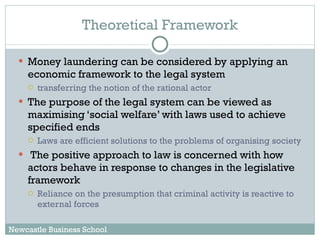 Theoretical Framework Money laundering can be considered by applying an economic framework to the legal system  transferring the notion of the rational actor  The purpose of the legal system can be viewed as maximising ‘social welfare’ with laws used to achieve specified ends Laws are efficient solutions to the problems of organising society The positive approach to law is concerned with how actors behave in response to changes in the legislative framework Reliance on the presumption that criminal activity is reactive to external forces Newcastle Business School 