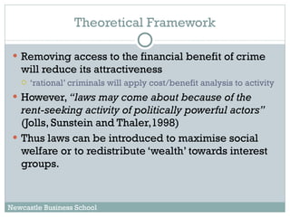 Theoretical Framework Removing access to the financial benefit of crime will reduce its attractiveness  ‘ rational’ criminals will apply cost/benefit analysis to activity However,  “laws may come about because of the rent-seeking activity of politically powerful actors”  (Jolls, Sunstein and Thaler,1998) Thus laws can be introduced to maximise social welfare or to redistribute ‘wealth’ towards interest groups. Newcastle Business School 