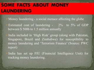 Money laundering - a social menace affecting the globe
Estimated cost of laundering - 2% to 5% of GDP
between $ 500b to 1.5 million annually
India included in ‘High Risk’ group (along with Pakistan,
Singapore, Brazil and Zimbabwe) for susceptibility to
money laundering and ‘Terrorism Finance’ (Source: PWC
report)
India has set up FIU (Financial Intelligence Unit) for
tracking money laundering.
 