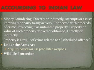  Money Laundering, Directly or indirectly, Attempts or assists
knowingly or party to any activity, Connected with proceeds
of crime, Projecting it as untainted property, Property or
value of such property derived or obtained, Directly or
indirectly
Property is a result of crime related to a “scheduled offence”
 Under the Arms Act
 Acquire, possess or use prohibited weapons
 Wildlife Protection
 