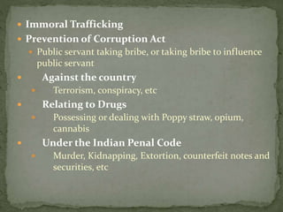  Immoral Trafficking
 Prevention of Corruption Act
 Public servant taking bribe, or taking bribe to influence
public servant
 Against the country
 Terrorism, conspiracy, etc
 Relating to Drugs
 Possessing or dealing with Poppy straw, opium,
cannabis
 Under the Indian Penal Code
 Murder, Kidnapping, Extortion, counterfeit notes and
securities, etc
 