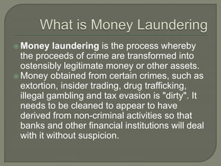  Money laundering is the process whereby
the proceeds of crime are transformed into
ostensibly legitimate money or other assets.
Money obtained from certain crimes, such as
extortion, insider trading, drug trafficking,
illegal gambling and tax evasion is "dirty". It
needs to be cleaned to appear to have
derived from non-criminal activities so that
banks and other financial institutions will deal
with it without suspicion.