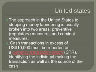 The approach in the United States to
stopping money laundering is usually
broken into two areas: preventive
(regulatory) measures and criminal
measures.
Cash transactions in excess of
US$10,000 must be reported on
a currency transaction report (CTR),
identifying the individual making the
transaction as well as the source of the
cash