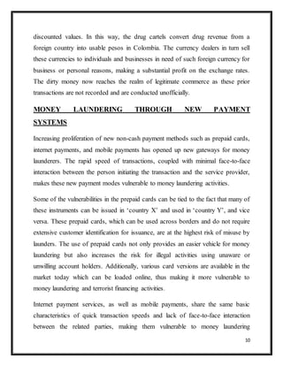 10
discounted values. In this way, the drug cartels convert drug revenue from a
foreign country into usable pesos in Colombia. The currency dealers in turn sell
these currencies to individuals and businesses in need of such foreign currency for
business or personal reasons, making a substantial profit on the exchange rates.
The dirty money now reaches the realm of legitimate commerce as these prior
transactions are not recorded and are conducted unofficially.
MONEY LAUNDERING THROUGH NEW PAYMENT
SYSTEMS
Increasing proliferation of new non-cash payment methods such as prepaid cards,
internet payments, and mobile payments has opened up new gateways for money
launderers. The rapid speed of transactions, coupled with minimal face-to-face
interaction between the person initiating the transaction and the service provider,
makes these new payment modes vulnerable to money laundering activities.
Some of the vulnerabilities in the prepaid cards can be tied to the fact that many of
these instruments can be issued in ‘country X’ and used in ‘country Y’, and vice
versa. These prepaid cards, which can be used across borders and do not require
extensive customer identification for issuance, are at the highest risk of misuse by
launders. The use of prepaid cards not only provides an easier vehicle for money
laundering but also increases the risk for illegal activities using unaware or
unwilling account holders. Additionally, various card versions are available in the
market today which can be loaded online, thus making it more vulnerable to
money laundering and terrorist financing activities.
Internet payment services, as well as mobile payments, share the same basic
characteristics of quick transaction speeds and lack of face-to-face interaction
between the related parties, making them vulnerable to money laundering
 