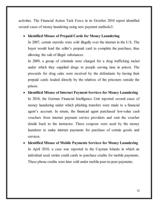11
activities. The Financial Action Task Force in its October 2010 report identified
several cases of money laundering using new payment methods3:
 Identified Misuse of Prepaid Cards for Money Laundering
In 2007, certain steroids were sold illegally over the internet in the U.S. The
buyer would load the seller’s prepaid card to complete the purchase, thus
allowing the sale of illegal substances.
In 2009, a group of criminals were charged for a drug trafficking racket
under which they supplied drugs to people serving time in prison. The
proceeds for drug sales were received by the defendants by having their
prepaid cards loaded directly by the relatives of the prisoners outside the
prison.
 Identified Misuse of Internet Payment Services for Money Laundering
In 2010, the German Financial Intelligence Unit reported several cases of
money laundering under which phishing transfers were made to a financial
agent’s account. In return, the financial agent purchased low-value cash
vouchers from internet payment service providers and sent the voucher
details back to the instructor. These coupons were used by the money
launderer to make internet payments for purchase of certain goods and
services.
 Identified Misuse of Mobile Payments Services for Money Laundering
In April 2010, a case was reported in the Cayman Islands in which an
individual used stolen credit cards to purchase credits for mobile payments.
These phone credits were later sold under mobile peer-to-peer payments.
 