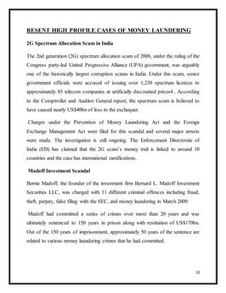 12
RESENT HIGH PROFILE CASES OF MONEY LAUNDERING
2G Spectrum Allocation Scam in India
The 2nd generation (2G) spectrum allocation scam of 2008, under the ruling of the
Congress party-led United Progressive Alliance (UPA) government, was arguably
one of the historically largest corruption scams in India. Under this scam, senior
government officials were accused of issuing over 1,230 spectrum licences to
approximately 85 telecom companies at artificially discounted prices4 . According
to the Comptroller and Auditor General report, the spectrum scam is believed to
have caused nearly US$40bn of loss to the exchequer.
Charges under the Prevention of Money Laundering Act and the Foreign
Exchange Management Act were filed for this scandal and several major arrests
were made. The investigation is still ongoing. The Enforcement Directorate of
India (ED) has claimed that the 2G scam’s money trail is linked to around 10
countries and the case has international ramifications.
Madoff Investment Scandal
Bernie Madoff, the founder of the investment firm Bernard L. Madoff Investment
Securities LLC, was charged with 11 different criminal offences including fraud,
theft, perjury, false filing with the SEC, and money laundering in March 2009.
Madoff had committed a series of crimes over more than 20 years and was
ultimately sentenced to 150 years in prison along with restitution of US$170bn.
Out of the 150 years of imprisonment, approximately 50 years of the sentence are
related to various money laundering crimes that he had committed.
 