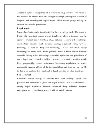 14
Another negative consequence of money laundering activities for a nation is
the increase in interest rates and foreign exchange volatility on account of
irregular and unanticipated capital flows, which makes policy making an
arduous task for the government.
Legal Impact
Money laundering and criminal activities form a vicious cycle. The quest to
legalize illicit earnings spawns money laundering, which in turn provides the
required financial boost for these illegal activities to survive. Several large-
scale illegal activities such as arms dealing, organized crime, terrorist
financing, as well as drug and trafficking, do not just drive money
laundering but thrive on it. There generally exists a direct relation between
countries having weak anti-money laundering regulations and prevalence of
such illegal and criminal activities. However, in certain countries which
have purposefully relaxed anti-money laundering regulations to attract
capital, the negative effects of the increased illegal activities may not be felt
in their own territory, but could enable illegal activities in other countries.
Social Impact
Criminals launder money to circulate their illicit earnings, which then
provides the firepower to grow the illegal business. The social impact of
strong illegal businesses includes increased drug addiction, rampant
corruption, and criminals empowered with economic powers.
 