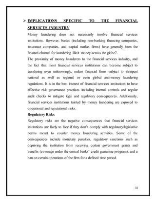 15
 IMPLICATIONS SPECIFIC TO THE FINANCIAL
SERVICES INDUSTRY
Money laundering does not necessarily involve financial services
institutions. However, banks (including non-banking financing companies,
insurance companies, and capital market firms) have generally been the
favored channel for laundering illicit money across the globe7.
The proximity of money launderers to the financial services industry, and
the fact that most financial services institutions can become subject to
laundering even unknowingly, makes financial firms subject to stringent
national as well as regional or even global anti-money laundering
regulations. It is in the best interest of financial services institutions to have
effective risk governance practices including internal controls and regular
audit checks to mitigate legal and regulatory consequences. Additionally,
financial services institutions tainted by money laundering are exposed to
operational and reputational risks.
Regulatory Risks
Regulatory risks are the negative consequences that financial services
institutions are likely to face if they don’t comply with regulatory/legislative
norms meant to counter money laundering activities. Some of the
consequences include monetary penalties, regulatory sanctions such as
depriving the institution from receiving certain government grants and
benefits (coverage under the central banks’ credit guarantee program), and a
ban on certain operations of the firm for a defined time period.
 