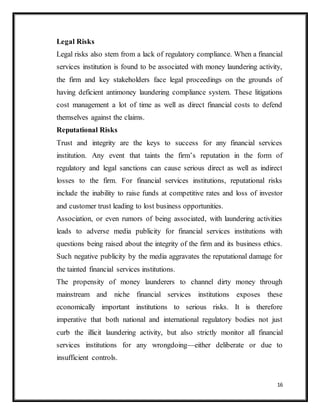 16
Legal Risks
Legal risks also stem from a lack of regulatory compliance. When a financial
services institution is found to be associated with money laundering activity,
the firm and key stakeholders face legal proceedings on the grounds of
having deficient antimoney laundering compliance system. These litigations
cost management a lot of time as well as direct financial costs to defend
themselves against the claims.
Reputational Risks
Trust and integrity are the keys to success for any financial services
institution. Any event that taints the firm’s reputation in the form of
regulatory and legal sanctions can cause serious direct as well as indirect
losses to the firm. For financial services institutions, reputational risks
include the inability to raise funds at competitive rates and loss of investor
and customer trust leading to lost business opportunities.
Association, or even rumors of being associated, with laundering activities
leads to adverse media publicity for financial services institutions with
questions being raised about the integrity of the firm and its business ethics.
Such negative publicity by the media aggravates the reputational damage for
the tainted financial services institutions.
The propensity of money launderers to channel dirty money through
mainstream and niche financial services institutions exposes these
economically important institutions to serious risks. It is therefore
imperative that both national and international regulatory bodies not just
curb the illicit laundering activity, but also strictly monitor all financial
services institutions for any wrongdoing—either deliberate or due to
insufficient controls.
 