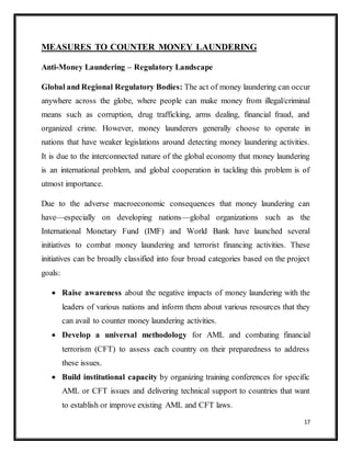 17
MEASURES TO COUNTER MONEY LAUNDERING
Anti-Money Laundering – Regulatory Landscape
Global and Regional Regulatory Bodies: The act of money laundering can occur
anywhere across the globe, where people can make money from illegal/criminal
means such as corruption, drug trafficking, arms dealing, financial fraud, and
organized crime. However, money launderers generally choose to operate in
nations that have weaker legislations around detecting money laundering activities.
It is due to the interconnected nature of the global economy that money laundering
is an international problem, and global cooperation in tackling this problem is of
utmost importance.
Due to the adverse macroeconomic consequences that money laundering can
have—especially on developing nations—global organizations such as the
International Monetary Fund (IMF) and World Bank have launched several
initiatives to combat money laundering and terrorist financing activities. These
initiatives can be broadly classified into four broad categories based on the project
goals:
 Raise awareness about the negative impacts of money laundering with the
leaders of various nations and inform them about various resources that they
can avail to counter money laundering activities.
 Develop a universal methodology for AML and combating financial
terrorism (CFT) to assess each country on their preparedness to address
these issues.
 Build institutional capacity by organizing training conferences for specific
AML or CFT issues and delivering technical support to countries that want
to establish or improve existing AML and CFT laws.
 