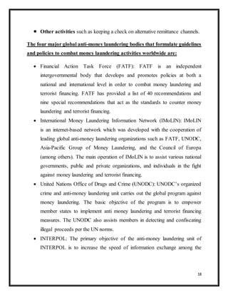 18
 Other activities such as keeping a check on alternative remittance channels.
The four major global anti-money laundering bodies that formulate guidelines
and policies to combat money laundering activities worldwide are:
 Financial Action Task Force (FATF): FATF is an independent
intergovernmental body that develops and promotes policies at both a
national and international level in order to combat money laundering and
terrorist financing. FATF has provided a list of 40 recommendations and
nine special recommendations that act as the standards to counter money
laundering and terrorist financing.
 International Money Laundering Information Network (IMoLIN): IMoLIN
is an internet-based network which was developed with the cooperation of
leading global anti-money laundering organizations such as FATF, UNODC,
Asia-Pacific Group of Money Laundering, and the Council of Europa
(among others). The main operation of IMoLIN is to assist various national
governments, public and private organizations, and individuals in the fight
against money laundering and terrorist financing.
 United Nations Office of Drugs and Crime (UNODC): UNODC’s organized
crime and anti-money laundering unit carries out the global program against
money laundering. The basic objective of the program is to empower
member states to implement anti money laundering and terrorist financing
measures. The UNODC also assists members in detecting and confiscating
illegal proceeds per the UN norms.
 INTERPOL: The primary objective of the anti-money laundering unit of
INTERPOL is to increase the speed of information exchange among the
 