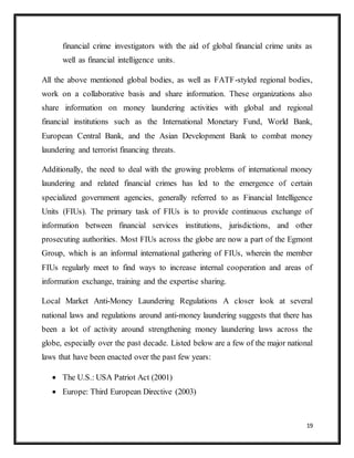19
financial crime investigators with the aid of global financial crime units as
well as financial intelligence units.
All the above mentioned global bodies, as well as FATF-styled regional bodies,
work on a collaborative basis and share information. These organizations also
share information on money laundering activities with global and regional
financial institutions such as the International Monetary Fund, World Bank,
European Central Bank, and the Asian Development Bank to combat money
laundering and terrorist financing threats.
Additionally, the need to deal with the growing problems of international money
laundering and related financial crimes has led to the emergence of certain
specialized government agencies, generally referred to as Financial Intelligence
Units (FIUs). The primary task of FIUs is to provide continuous exchange of
information between financial services institutions, jurisdictions, and other
prosecuting authorities. Most FIUs across the globe are now a part of the Egmont
Group, which is an informal international gathering of FIUs, wherein the member
FIUs regularly meet to find ways to increase internal cooperation and areas of
information exchange, training and the expertise sharing.
Local Market Anti-Money Laundering Regulations A closer look at several
national laws and regulations around anti-money laundering suggests that there has
been a lot of activity around strengthening money laundering laws across the
globe, especially over the past decade. Listed below are a few of the major national
laws that have been enacted over the past few years:
 The U.S.: USA Patriot Act (2001)
 Europe: Third European Directive (2003)
 