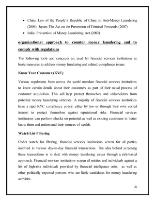 20
 China: Law of the People’s Republic of China on Anti-Money Laundering
(2006) Japan: The Act on the Prevention of Criminal Proceeds (2007)
 India: Prevention of Money Laundering Act (2002)
organizational approach to counter money laundering and to
comply with regulations
The following tools and concepts are used by financial services institutions as
basic measures to address money laundering and related compliance issues.
Know Your Customer (KYC)
Various regulations from across the world mandate financial services institutions
to know certain details about their customers as part of their usual process of
customer acquisition. This will help protect themselves and stakeholders from
potential money laundering schemes. A majority of financial services institutions
have a rigid KYC compliance policy, either by law or through their own vested
interest to protect themselves against reputational risks. Financial services
institutions can perform checks on potential as well as existing customers to better
know them and understand their sources of wealth.
Watch List Filtering
Under watch list filtering, financial services institutions screen for all parties
involved in various day-to-day financial transactions. The idea behind screening
these transactions is to deal with money laundering issues through a risk-based
approach. Financial services institutions screen all entities and individuals against a
list of high-risk individuals provided by financial intelligence units, as well as
other politically exposed persons who are likely candidates for money laundering
activities.
 