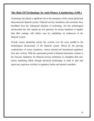 22
The Role Of Technology In Anti-Money Laundering (AML)
Technology has played a significant role in the emergence of the current global and
interconnected financial system. Financial services institutions and customers have
benefitted from the widespread adoption of technology, but this technological
advancement has also opened up new gateways for money launderers to legalize
their illicit earnings with relative ease by capitalizing on weaknesses in the
financial system.
Overall, money laundering activity has evolved over the years parallel to the
technological advancement of the financial system. Driven by the growing
sophistication of money launderers, various national and international regulations
have also evolved. With the exponential growth in financial transaction volumes it
has become mandatory for financial services institutions to strengthen their anti-
money laundering efforts through advanced technologies in order to alert and
report any suspicious activities to regulatory bodies and internal controllers.
 